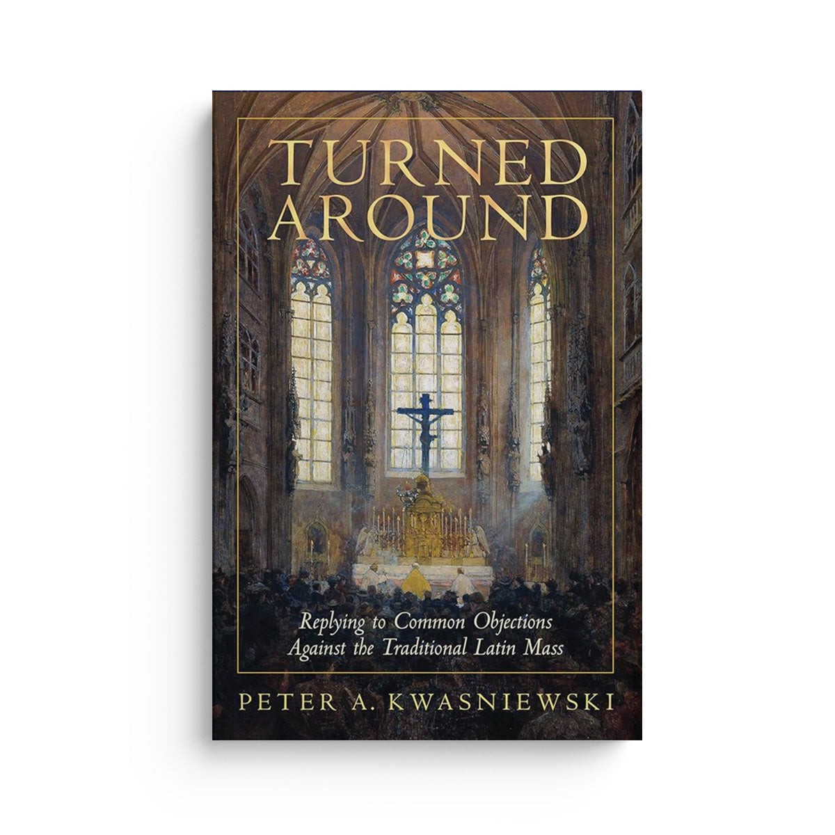 Turned Around: Replying to the Most Common Objections Against the Traditional Latin Mass