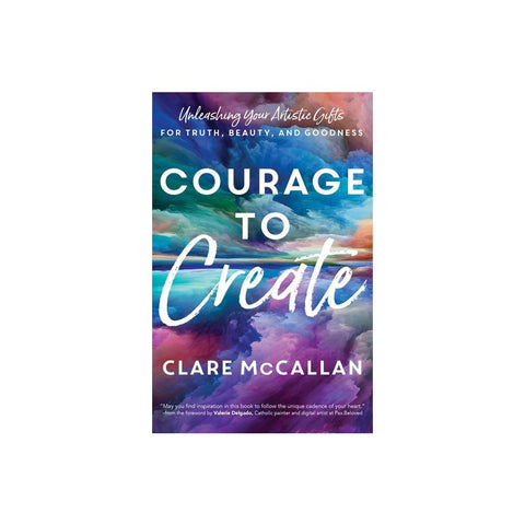 Courage to Create: Unleashing Your Artistic Gifts for Truth, Beauty, and Goodness